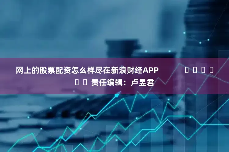网上的股票配资怎么样尽在新浪财经APP            						责任编辑：卢昱君