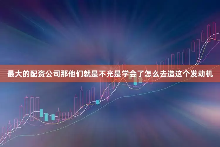 最大的配资公司那他们就是不光是学会了怎么去造这个发动机