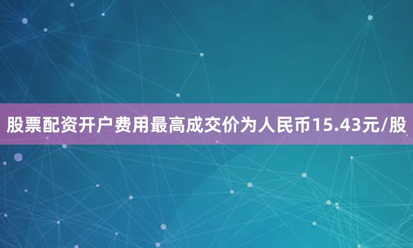 股票配资开户费用最高成交价为人民币15.43元/股