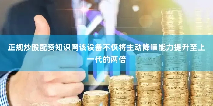 正规炒股配资知识网该设备不仅将主动降噪能力提升至上一代的两倍